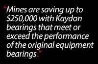 Mines are saving up to $250,000 with Kaydon bearings that meet or exceed the performance of the original equipment bearings
